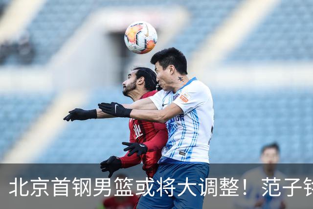 北京首钢男篮或将大调整！范子铭拒绝离队，赵睿发表意见，三外援逐渐清晰