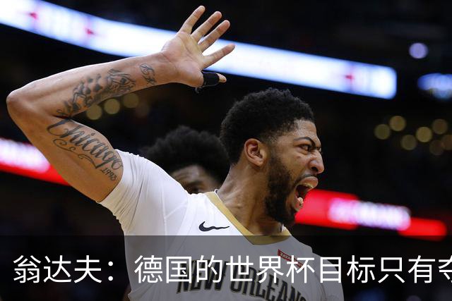 翁达夫：德国的世界杯目标只有夺冠 穆勒的批评和建议我都接受