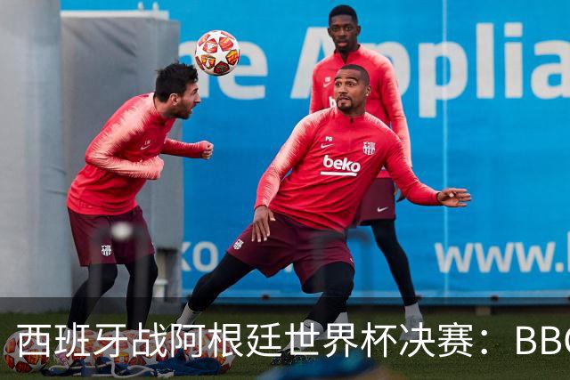 西班牙战阿根廷世界杯决赛：BBC与ITV同播，首引半场秀巨星云集