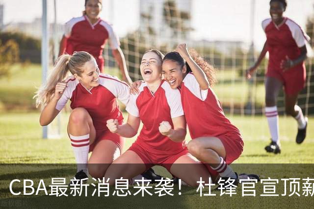CBA最新消息来袭！杜锋官宣顶薪续约广东男篮，杨鸣婉拒执教北控