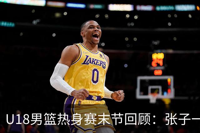 U18男篮热身赛末节回顾：张子一19分，中国U18逆转未果
